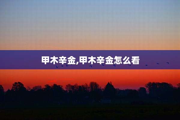 甲木辛金,甲木辛金怎么看