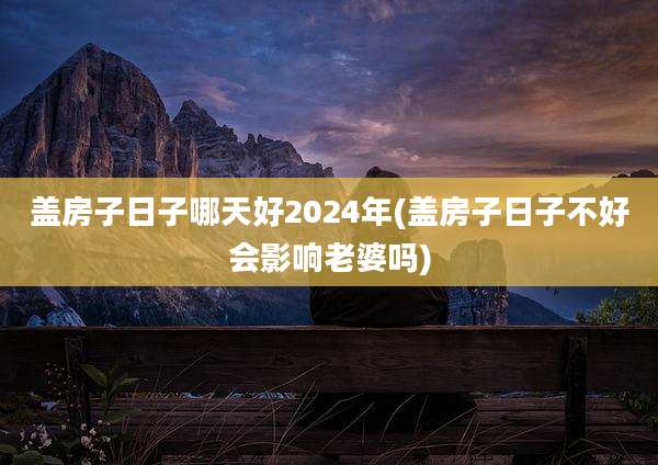 盖房子日子哪天好2024年(盖房子日子不好会影响老婆吗)