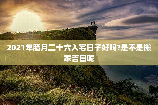 2021年腊月二十六入宅日子好吗?是不是搬家吉日呢