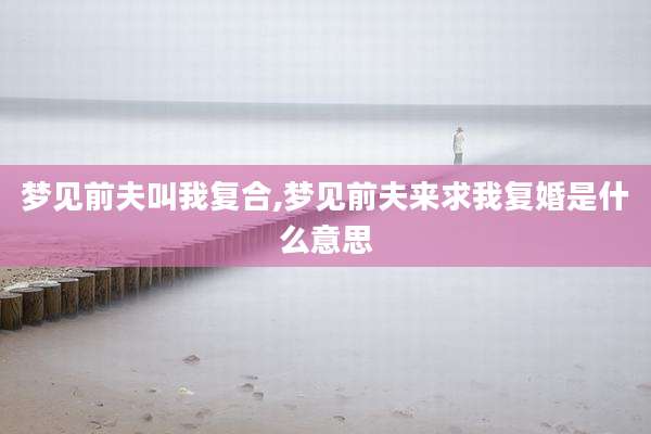 梦见前夫叫我复合,梦见前夫来求我复婚是什么意思