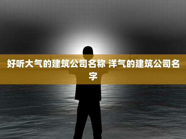 好听大气的建筑公司名称 洋气的建筑公司名字
