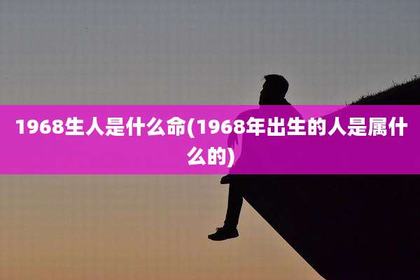 1968生人是什么命(1968年出生的人是属什么的)