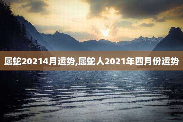 属蛇20214月运势,属蛇人2021年四月份运势