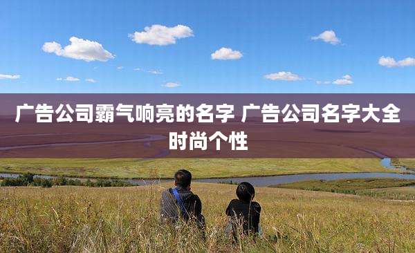 广告公司霸气响亮的名字 广告公司名字大全时尚个性