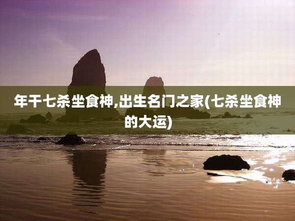 年干七杀坐食神,出生名门之家(七杀坐食神的大运)