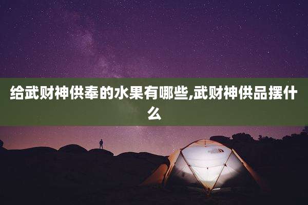给武财神供奉的水果有哪些,武财神供品摆什么