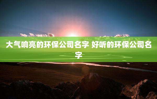 大气响亮的环保公司名字 好听的环保公司名字