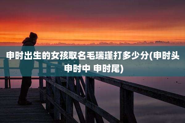 申时出生的女孩取名毛瑞瑾打多少分(申时头 申时中 申时尾)