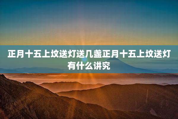 正月十五上坟送灯送几盏正月十五上坟送灯有什么讲究