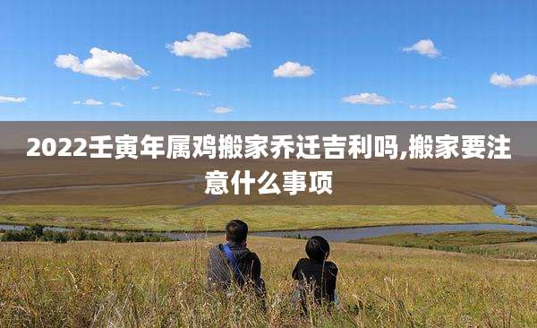 2022壬寅年属鸡搬家乔迁吉利吗,搬家要注意什么事项