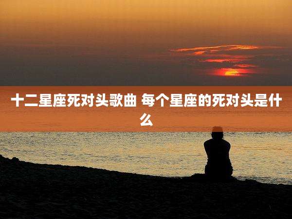 十二星座死对头歌曲 每个星座的死对头是什么