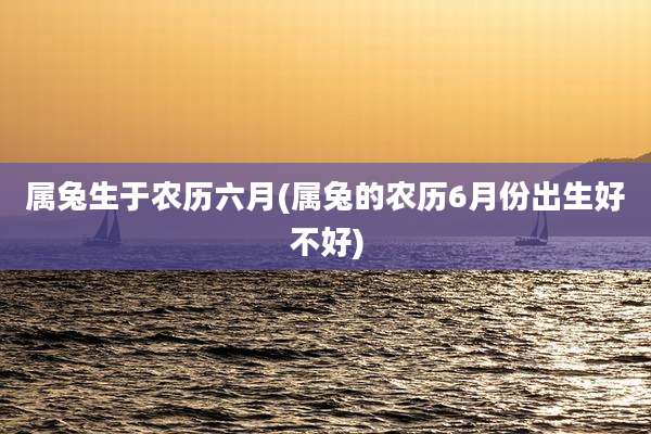 属兔生于农历六月(属兔的农历6月份出生好不好)