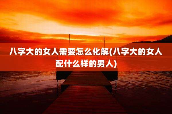 八字大的女人需要怎么化解(八字大的女人配什么样的男人)