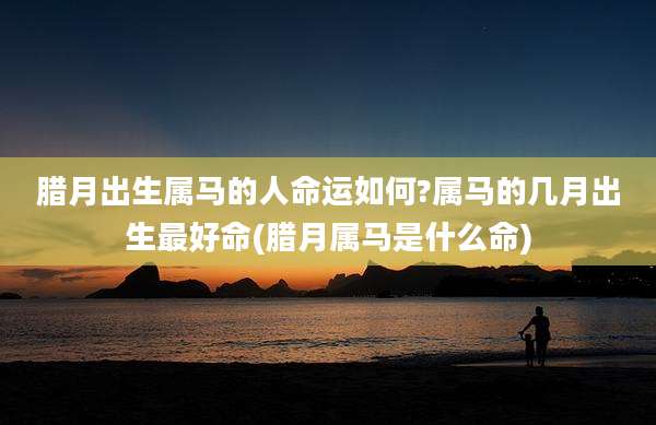 腊月出生属马的人命运如何?属马的几月出生最好命(腊月属马是什么命)