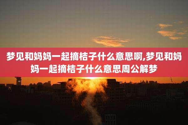 梦见和妈妈一起摘桔子什么意思啊,梦见和妈妈一起摘桔子什么意思周公解梦