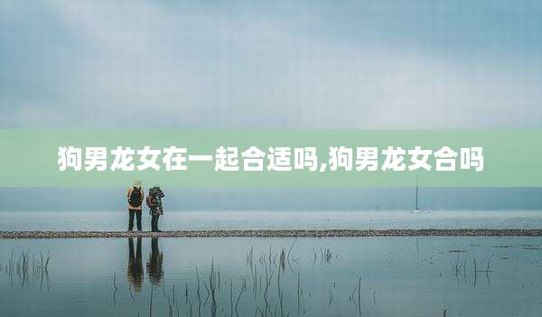 狗男龙女在一起合适吗,狗男龙女合吗