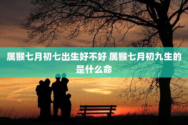 属猴七月初七出生好不好 属猴七月初九生的是什么命