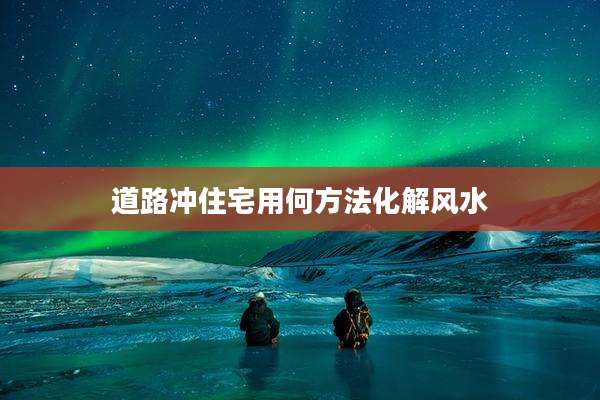 道路冲住宅用何方法化解风水