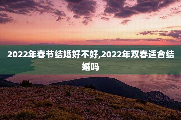 2022年春节结婚好不好,2022年双春适合结婚吗