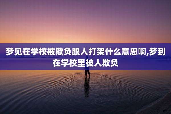 梦见在学校被欺负跟人打架什么意思啊,梦到在学校里被人欺负