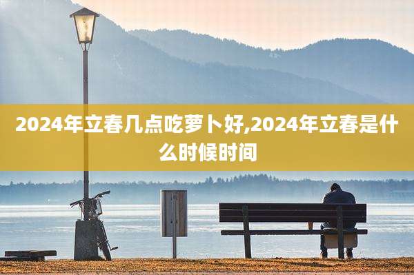 2024年立春几点吃萝卜好,2024年立春是什么时候时间