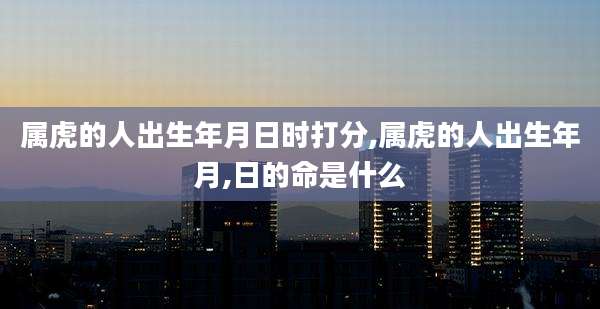 属虎的人出生年月日时打分,属虎的人出生年月,日的命是什么