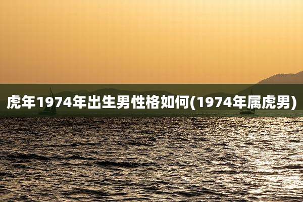 虎年1974年出生男性格如何(1974年属虎男)