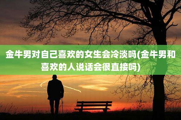 金牛男对自己喜欢的女生会冷淡吗(金牛男和喜欢的人说话会很直接吗)