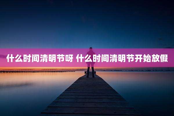 什么时间清明节呀 什么时间清明节开始放假