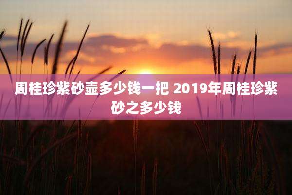 周桂珍紫砂壶多少钱一把 2019年周桂珍紫砂之多少钱
