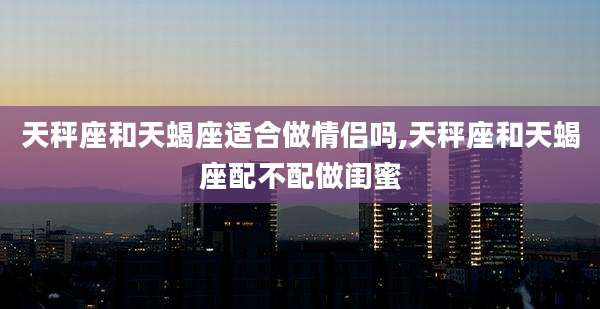 天秤座和天蝎座适合做情侣吗,天秤座和天蝎座配不配做闺蜜