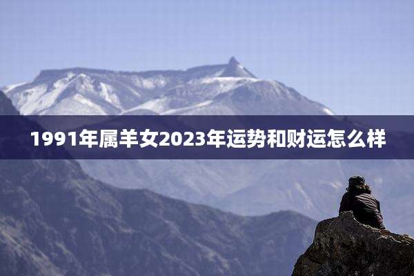 1991年属羊女2023年运势和财运怎么样