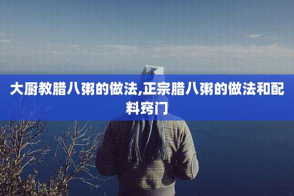 大厨教腊八粥的做法,正宗腊八粥的做法和配料窍门