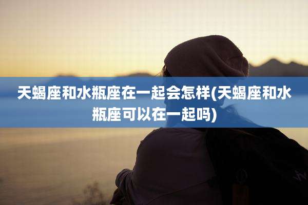 天蝎座和水瓶座在一起会怎样(天蝎座和水瓶座可以在一起吗)