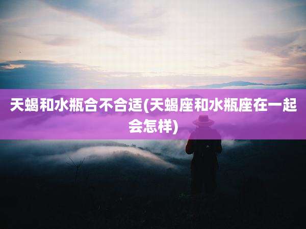 天蝎和水瓶合不合适(天蝎座和水瓶座在一起会怎样)
