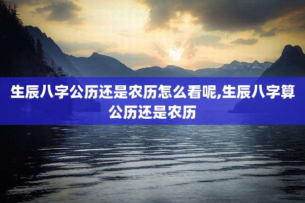 生辰八字公历还是农历怎么看呢,生辰八字算公历还是农历
