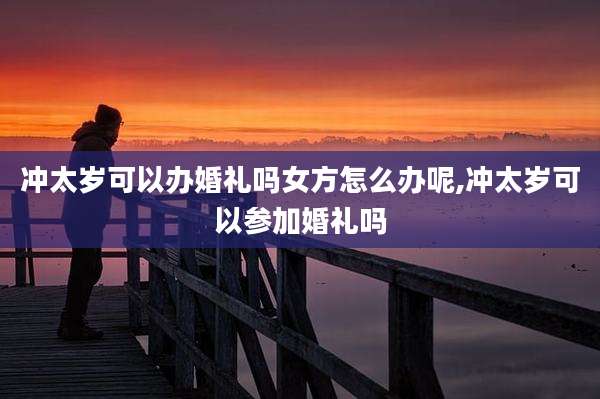 冲太岁可以办婚礼吗女方怎么办呢,冲太岁可以参加婚礼吗