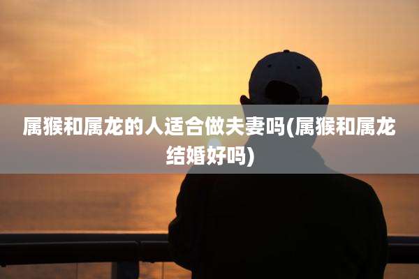 属猴和属龙的人适合做夫妻吗(属猴和属龙结婚好吗)