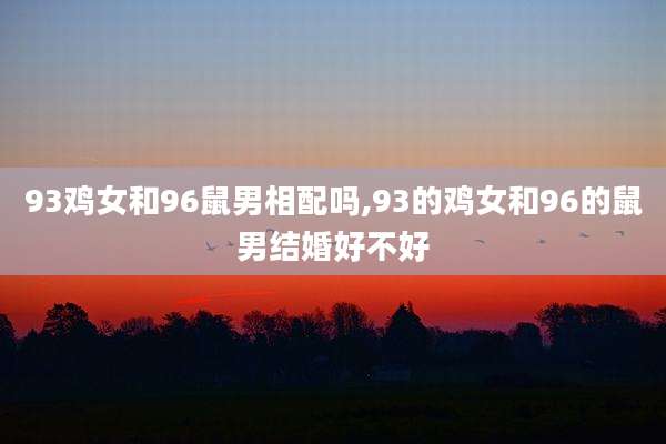 93鸡女和96鼠男相配吗,93的鸡女和96的鼠男结婚好不好
