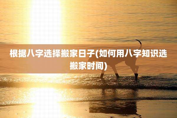 根据八字选择搬家日子(如何用八字知识选搬家时间)