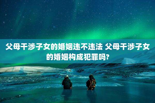 父母干涉子女的婚姻违不违法 父母干涉子女的婚姻构成犯罪吗?