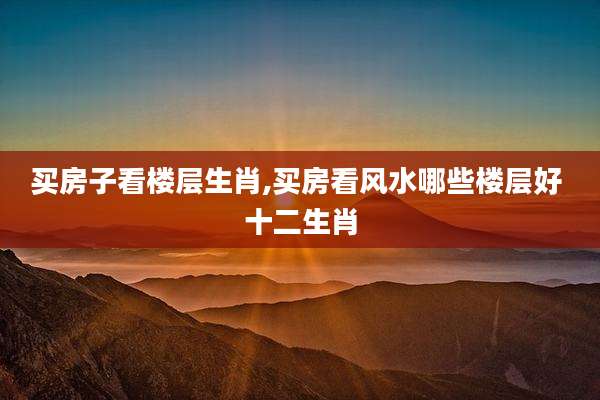 买房子看楼层生肖,买房看风水哪些楼层好 十二生肖