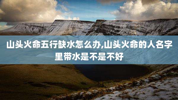 山头火命五行缺水怎么办,山头火命的人名字里带水是不是不好