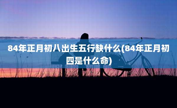 84年正月初八出生五行缺什么(84年正月初四是什么命)