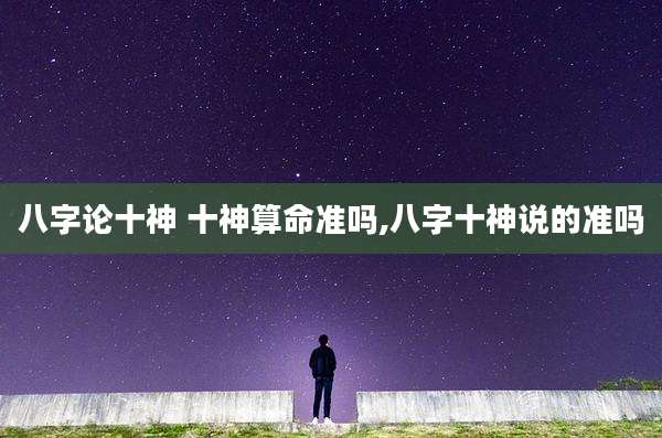 八字论十神 十神算命准吗,八字十神说的准吗