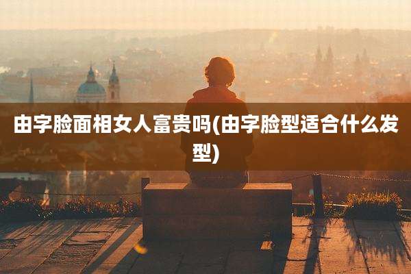 由字脸面相女人富贵吗(由字脸型适合什么发型)