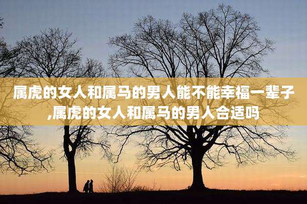 属虎的女人和属马的男人能不能幸福一辈子,属虎的女人和属马的男人合适吗