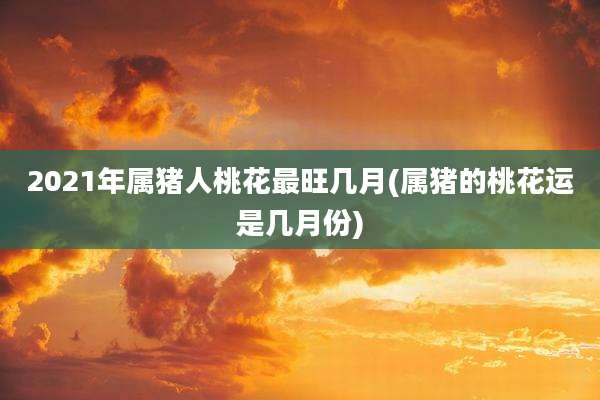 2021年属猪人桃花最旺几月(属猪的桃花运是几月份)