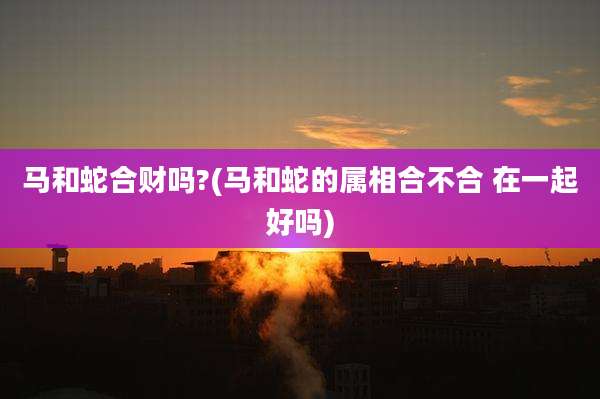 马和蛇合财吗?(马和蛇的属相合不合 在一起好吗)