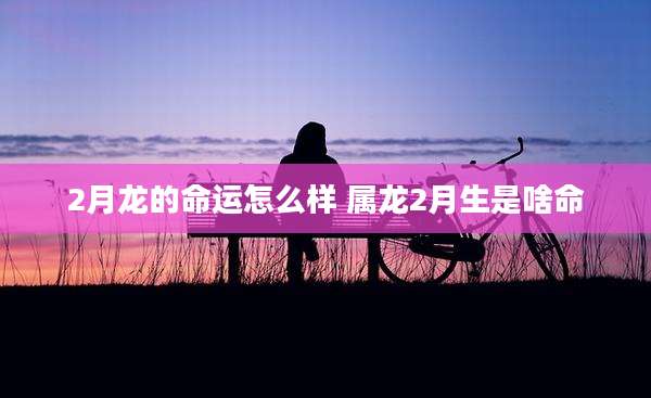 2月龙的命运怎么样 属龙2月生是啥命